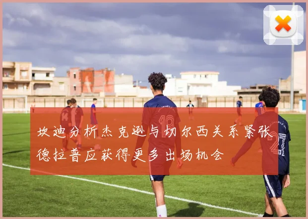 坎迪分析杰克逊与切尔西关系紧张德拉普应获得更多出场机会