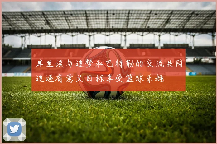 库里谈与追梦和巴特勒的交流共同追逐有意义目标享受篮球乐趣