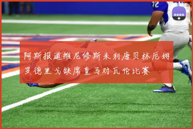 阿斯报道维尼修斯米利唐贝林厄姆罗德里戈缺席皇马对瓦伦比赛