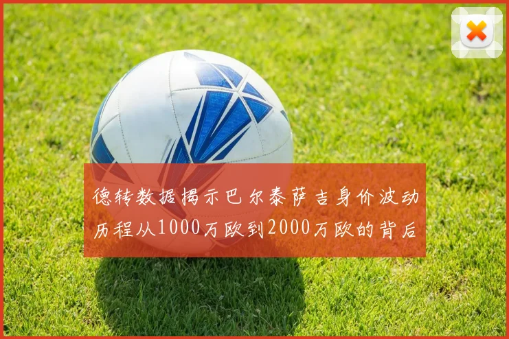 德转数据揭示巴尔泰萨吉身价波动历程从1000万欧到2000万欧的背后故事
