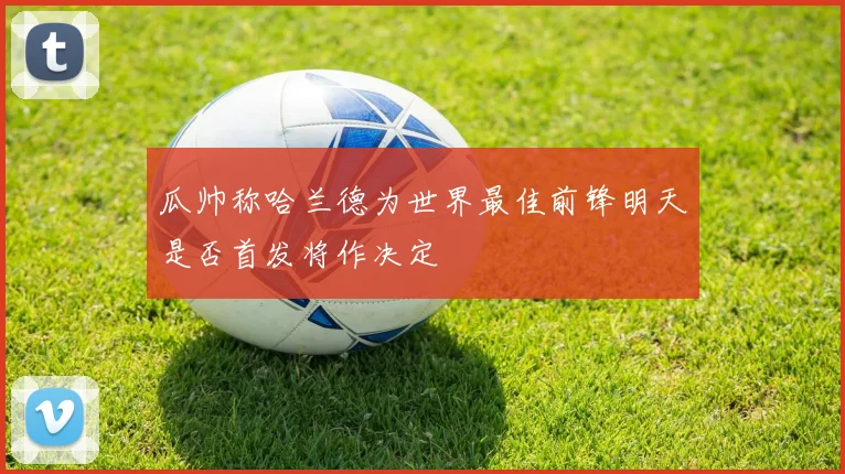 瓜帅称哈兰德为世界最佳前锋明天是否首发将作决定