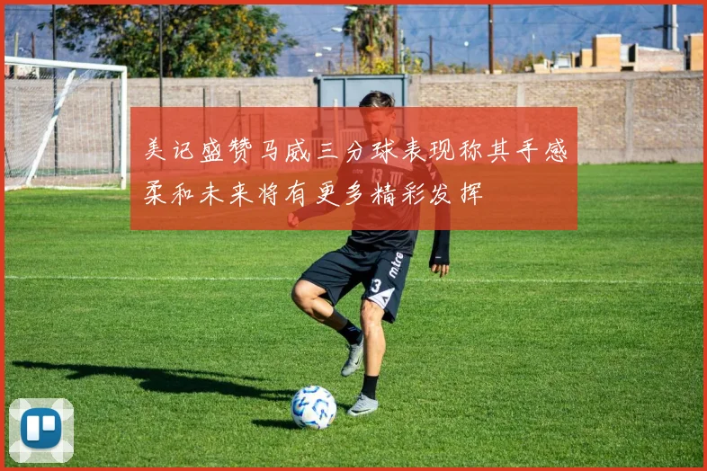 美记盛赞马威三分球表现称其手感柔和未来将有更多精彩发挥