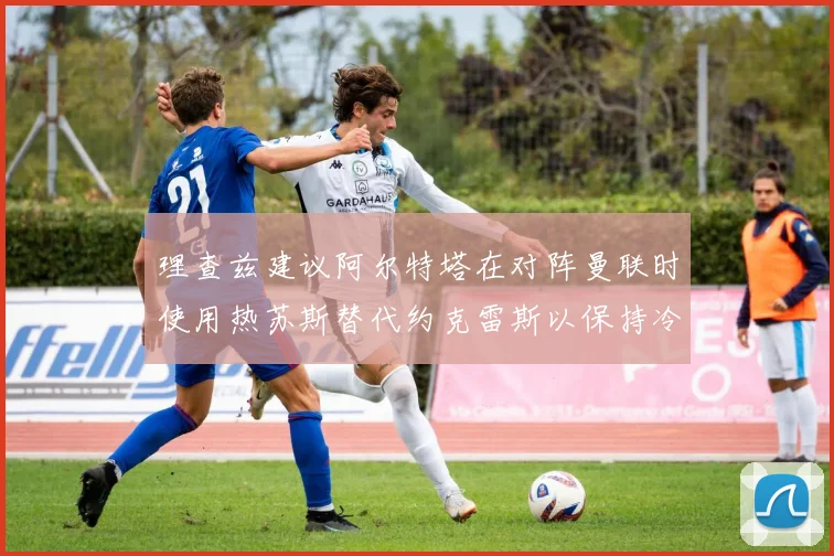 理查兹建议阿尔特塔在对阵曼联时使用热苏斯替代约克雷斯以保持冷静状态