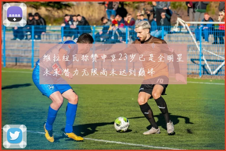 维拉纽瓦称赞申京23岁已是全明星未来潜力无限尚未达到巅峰