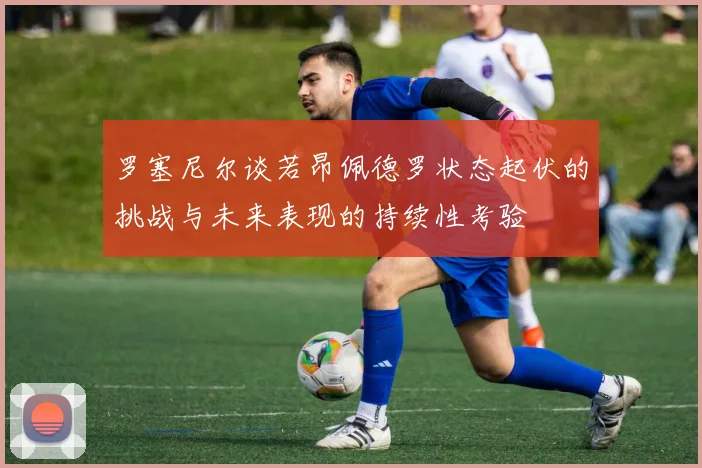 罗塞尼尔谈若昂佩德罗状态起伏的挑战与未来表现的持续性考验